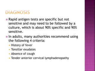  Rapid antigen tests are specific but not
sensitive and may need to be followed by a
culture, which is about 90% specific and 90%
sensitive.
 In adults, many authorities recommend using
the following 4 criteria:
 History of fever
 Tonsillar exudates
 Absence of cough
 Tender anterior cervical lymphadenopathy
 