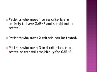  Patients who meet 1 or no criteria are
unlikely to have GABHS and should not be
tested.
 Patients who meet 2 criteria can be tested.
 Patients who meet 3 or 4 criteria can be
tested or treated empirically for GABHS.
 
