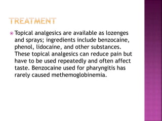  Topical analgesics are available as lozenges
and sprays; ingredients include benzocaine,
phenol, lidocaine, and other substances.
These topical analgesics can reduce pain but
have to be used repeatedly and often affect
taste. Benzocaine used for pharyngitis has
rarely caused methemoglobinemia.
 