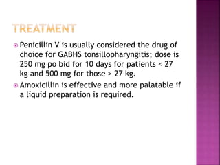  Penicillin V is usually considered the drug of
choice for GABHS tonsillopharyngitis; dose is
250 mg po bid for 10 days for patients < 27
kg and 500 mg for those > 27 kg.
 Amoxicillin is effective and more palatable if
a liquid preparation is required.
 