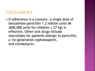  If adherence is a concern, a single dose of
benzathine penicillin 1.2 million units IM
(600,000 units for children ≤ 27 kg) is
effective. Other oral drugs include
macrolides for patients allergic to penicillin,
a 1st-generation cephalosporin,
and clindamycin.
 
