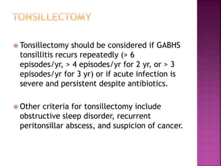  Tonsillectomy should be considered if GABHS
tonsillitis recurs repeatedly (> 6
episodes/yr, > 4 episodes/yr for 2 yr, or > 3
episodes/yr for 3 yr) or if acute infection is
severe and persistent despite antibiotics.
 Other criteria for tonsillectomy include
obstructive sleep disorder, recurrent
peritonsillar abscess, and suspicion of cancer.
 