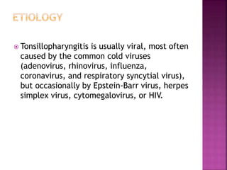  Tonsillopharyngitis is usually viral, most often
caused by the common cold viruses
(adenovirus, rhinovirus, influenza,
coronavirus, and respiratory syncytial virus),
but occasionally by Epstein-Barr virus, herpes
simplex virus, cytomegalovirus, or HIV.
 