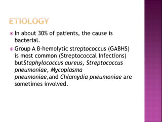  In about 30% of patients, the cause is
bacterial.
 Group A β-hemolytic streptococcus (GABHS)
is most common (Streptococcal Infections)
butStaphylococcus aureus, Streptococcus
pneumoniae, Mycoplasma
pneumoniae,and Chlamydia pneumoniae are
sometimes involved.
 