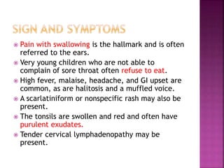  Pain with swallowing is the hallmark and is often
referred to the ears.
 Very young children who are not able to
complain of sore throat often refuse to eat.
 High fever, malaise, headache, and GI upset are
common, as are halitosis and a muffled voice.
 A scarlatiniform or nonspecific rash may also be
present.
 The tonsils are swollen and red and often have
purulent exudates.
 Tender cervical lymphadenopathy may be
present.
 