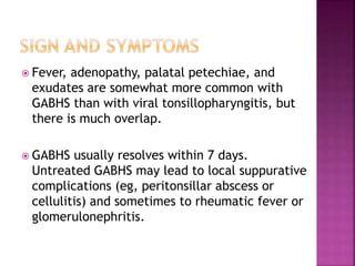  Fever, adenopathy, palatal petechiae, and
exudates are somewhat more common with
GABHS than with viral tonsillopharyngitis, but
there is much overlap.
 GABHS usually resolves within 7 days.
Untreated GABHS may lead to local suppurative
complications (eg, peritonsillar abscess or
cellulitis) and sometimes to rheumatic fever or
glomerulonephritis.
 