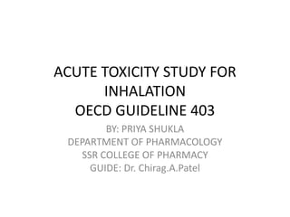ACUTE TOXICITY STUDY FOR
INHALATION
OECD GUIDELINE 403
BY: PRIYA SHUKLA
DEPARTMENT OF PHARMACOLOGY
SSR COLLEGE OF PHARMACY
GUIDE: Dr. Chirag.A.Patel
 