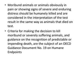 • Moribund animals or animals obviously in
pain or showing signs of severe and enduring
distress should be humanely killed and are
considered in the interpretation of the test
result in the same way as animals that died on
test.
• Criteria for making the decision to kill
moribund or severely suffering animals, and
guidance on the recognition of predictable or
impending death, are the subject of an OECD
Guidance Document No. 19 on Humane
Endpoints
 