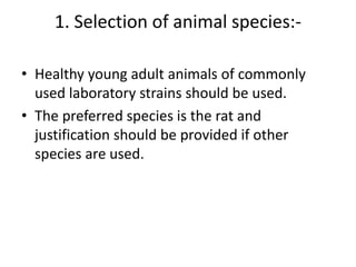 1. Selection of animal species:-
• Healthy young adult animals of commonly
used laboratory strains should be used.
• The preferred species is the rat and
justification should be provided if other
species are used.
 