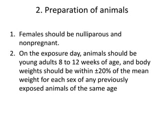 2. Preparation of animals
1. Females should be nulliparous and
nonpregnant.
2. On the exposure day, animals should be
young adults 8 to 12 weeks of age, and body
weights should be within ±20% of the mean
weight for each sex of any previously
exposed animals of the same age
 