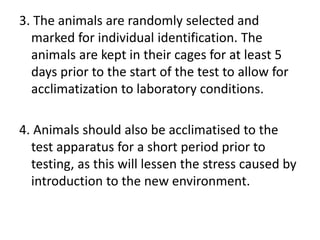 3. The animals are randomly selected and
marked for individual identification. The
animals are kept in their cages for at least 5
days prior to the start of the test to allow for
acclimatization to laboratory conditions.
4. Animals should also be acclimatised to the
test apparatus for a short period prior to
testing, as this will lessen the stress caused by
introduction to the new environment.
 