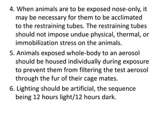 4. When animals are to be exposed nose-only, it
may be necessary for them to be acclimated
to the restraining tubes. The restraining tubes
should not impose undue physical, thermal, or
immobilization stress on the animals.
5. Animals exposed whole-body to an aerosol
should be housed individually during exposure
to prevent them from filtering the test aerosol
through the fur of their cage mates.
6. Lighting should be artificial, the sequence
being 12 hours light/12 hours dark.
 