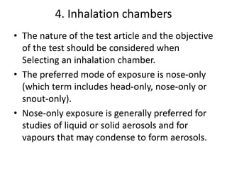 4. Inhalation chambers
• The nature of the test article and the objective
of the test should be considered when
Selecting an inhalation chamber.
• The preferred mode of exposure is nose-only
(which term includes head-only, nose-only or
snout-only).
• Nose-only exposure is generally preferred for
studies of liquid or solid aerosols and for
vapours that may condense to form aerosols.
 