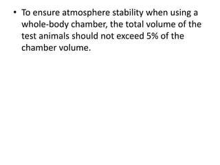 • To ensure atmosphere stability when using a
whole-body chamber, the total volume of the
test animals should not exceed 5% of the
chamber volume.
 