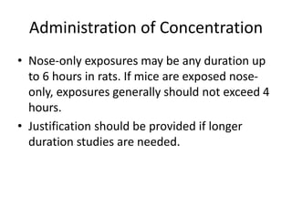 Administration of Concentration
• Nose-only exposures may be any duration up
to 6 hours in rats. If mice are exposed nose-
only, exposures generally should not exceed 4
hours.
• Justification should be provided if longer
duration studies are needed.
 