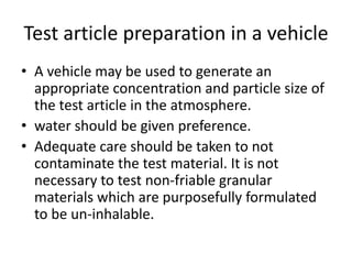 Test article preparation in a vehicle
• A vehicle may be used to generate an
appropriate concentration and particle size of
the test article in the atmosphere.
• water should be given preference.
• Adequate care should be taken to not
contaminate the test material. It is not
necessary to test non-friable granular
materials which are purposefully formulated
to be un-inhalable.
 