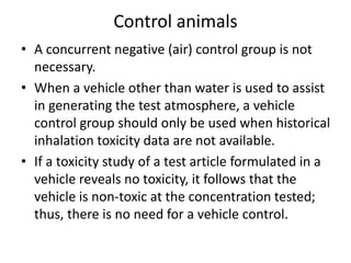 Control animals
• A concurrent negative (air) control group is not
necessary.
• When a vehicle other than water is used to assist
in generating the test atmosphere, a vehicle
control group should only be used when historical
inhalation toxicity data are not available.
• If a toxicity study of a test article formulated in a
vehicle reveals no toxicity, it follows that the
vehicle is non-toxic at the concentration tested;
thus, there is no need for a vehicle control.
 