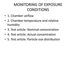 MONITORING OF EXPOSURE
CONDITIONS
• 1. Chamber airflow
• 2. Chamber temperature and relative
humidity
• 3. Test article: Nominal concentration
• 4. Test article: Actual concentration
• 5. Test article: Particle size distribution
 