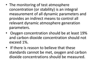• The monitoring of test atmosphere
concentration (or stability) is an integral
measurement of all dynamic parameters and
provides an indirect means to control all
relevant dynamic atmosphere generation
parameters.
• Oxygen concentration should be at least 19%
and carbon dioxide concentration should not
exceed 1%.
• If there is reason to believe that these
standards cannot be met, oxygen and carbon
dioxide concentrations should be measured.
 