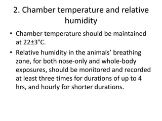 2. Chamber temperature and relative
humidity
• Chamber temperature should be maintained
at 22±3°C.
• Relative humidity in the animals’ breathing
zone, for both nose-only and whole-body
exposures, should be monitored and recorded
at least three times for durations of up to 4
hrs, and hourly for shorter durations.
 