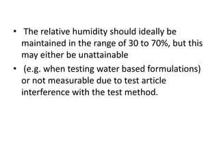 • The relative humidity should ideally be
maintained in the range of 30 to 70%, but this
may either be unattainable
• (e.g. when testing water based formulations)
or not measurable due to test article
interference with the test method.
 