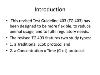 Introduction
• This revised Test Guideline 403 (TG 403) has
been designed to be more flexible, to reduce
animal usage, and to fulfil regulatory needs.
• The revised TG 403 features two study types:
• 1. a Traditional LC50 protocol and
• 2. a Concentration x Time (C x t) protocol.
 