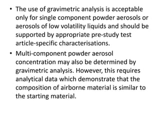 • The use of gravimetric analysis is acceptable
only for single component powder aerosols or
aerosols of low volatility liquids and should be
supported by appropriate pre-study test
article-specific characterisations.
• Multi-component powder aerosol
concentration may also be determined by
gravimetric analysis. However, this requires
analytical data which demonstrate that the
composition of airborne material is similar to
the starting material.
 