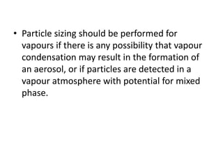 • Particle sizing should be performed for
vapours if there is any possibility that vapour
condensation may result in the formation of
an aerosol, or if particles are detected in a
vapour atmosphere with potential for mixed
phase.
 