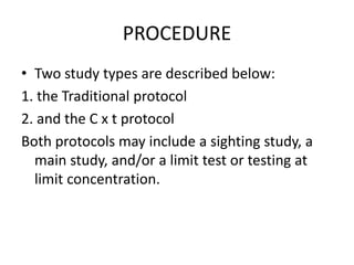 PROCEDURE
• Two study types are described below:
1. the Traditional protocol
2. and the C x t protocol
Both protocols may include a sighting study, a
main study, and/or a limit test or testing at
limit concentration.
 