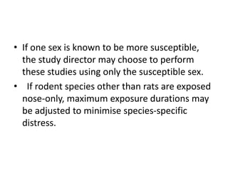 • If one sex is known to be more susceptible,
the study director may choose to perform
these studies using only the susceptible sex.
• If rodent species other than rats are exposed
nose-only, maximum exposure durations may
be adjusted to minimise species-specific
distress.
 