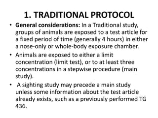 1. TRADITIONAL PROTOCOL
• General considerations: In a Traditional study,
groups of animals are exposed to a test article for
a fixed period of time (generally 4 hours) in either
a nose-only or whole-body exposure chamber.
• Animals are exposed to either a limit
concentration (limit test), or to at least three
concentrations in a stepwise procedure (main
study).
• A sighting study may precede a main study
unless some information about the test article
already exists, such as a previously performed TG
436.
 