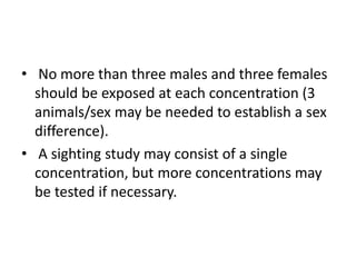 • No more than three males and three females
should be exposed at each concentration (3
animals/sex may be needed to establish a sex
difference).
• A sighting study may consist of a single
concentration, but more concentrations may
be tested if necessary.
 