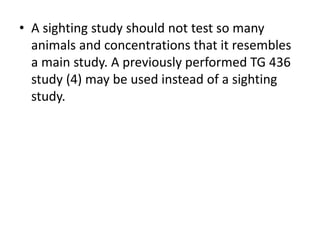 • A sighting study should not test so many
animals and concentrations that it resembles
a main study. A previously performed TG 436
study (4) may be used instead of a sighting
study.
 