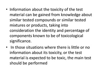 • Information about the toxicity of the test
material can be gained from knowledge about
similar tested compounds or similar tested
mixtures or products, taking into
consideration the identity and percentage of
components known to be of toxicological
significance.
• In those situations where there is little or no
information about its toxicity, or the test
material is expected to be toxic, the main test
should be performed
 