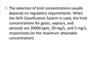 • The selection of limit concentrations usually
depends on regulatory requirements. When
the GHS Classification System is used, the limit
concentrations for gases, vapours, and
aerosols are 20000 ppm, 20 mg/L, and 5 mg/L,
respectively (or the maximum attainable
concentration)
 