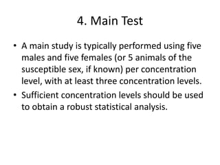 4. Main Test
• A main study is typically performed using five
males and five females (or 5 animals of the
susceptible sex, if known) per concentration
level, with at least three concentration levels.
• Sufficient concentration levels should be used
to obtain a robust statistical analysis.
 