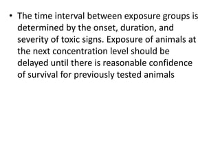• The time interval between exposure groups is
determined by the onset, duration, and
severity of toxic signs. Exposure of animals at
the next concentration level should be
delayed until there is reasonable confidence
of survival for previously tested animals
 