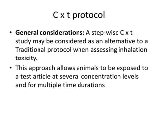 C x t protocol
• General considerations: A step-wise C x t
study may be considered as an alternative to a
Traditional protocol when assessing inhalation
toxicity.
• This approach allows animals to be exposed to
a test article at several concentration levels
and for multiple time durations
 