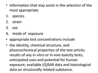• Information that may assist in the selection of the
most appropriate
1. species
2. strain
3. sex
4. mode of exposure
• appropriate test concentrations include
• the identity, chemical structure, and
physicochemical properties of the test article;
results of any in vitro or in vivo toxicity tests;
anticipated uses and potential for human
exposure; available (Q)SAR data and toxicological
data on structurally related substance.
 