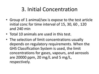 3. Initial Concentration
• Group of 1 animal/sex is expose to the test article
initial conc for time interval of 15, 30, 60 , 120
and 240 min
• Total 10 animals are used in this test.
• The selection of limit concentrations usually
depends on regulatory requirements. When the
GHS Classification System is used, the limit
concentrations for gases, vapours, and aerosols
are 20000 ppm, 20 mg/L and 5 mg/L,
respectively.
 