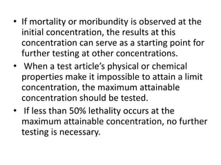 • If mortality or moribundity is observed at the
initial concentration, the results at this
concentration can serve as a starting point for
further testing at other concentrations.
• When a test article’s physical or chemical
properties make it impossible to attain a limit
concentration, the maximum attainable
concentration should be tested.
• If less than 50% lethality occurs at the
maximum attainable concentration, no further
testing is necessary.
 