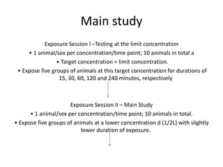 Main study
Exposure Session I –Testing at the limit concentration
• 1 animal/sex per concentration/time point; 10 animals in total a
• Target concentration = limit concentration.
• Expose five groups of animals at this target concentration for durations of
15, 30, 60, 120 and 240 minutes, respectively
Exposure Session II – Main Study
• 1 animal/sex per concentration/time point; 10 animals in total.
• Expose five groups of animals at a lower concentration d (1/2L) with slightly
lower duration of exposure.
 