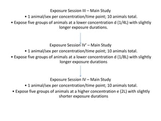 Exposure Session III – Main Study
• 1 animal/sex per concentration/time point; 10 animals total.
• Expose five groups of animals at a lower concentration d (1/4L) with slightly
longer exposure durations.
Exposure Session IV′ – Main Study
• 1 animal/sex per concentration/time point; 10 animals total.
• Expose five groups of animals at a lower concentration d (1/8L) with slightly
longer exposure durations
Exposure Session IV – Main Study
• 1 animal/sex per concentration/time point; 10 animals total.
• Expose five groups of animals at a higher concentration e (2L) with slightly
shorter exposure durations
 