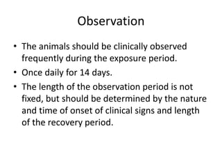 Observation
• The animals should be clinically observed
frequently during the exposure period.
• Once daily for 14 days.
• The length of the observation period is not
fixed, but should be determined by the nature
and time of onset of clinical signs and length
of the recovery period.
 