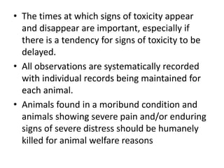 • The times at which signs of toxicity appear
and disappear are important, especially if
there is a tendency for signs of toxicity to be
delayed.
• All observations are systematically recorded
with individual records being maintained for
each animal.
• Animals found in a moribund condition and
animals showing severe pain and/or enduring
signs of severe distress should be humanely
killed for animal welfare reasons
 