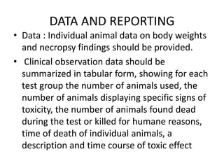 DATA AND REPORTING
• Data : Individual animal data on body weights
and necropsy findings should be provided.
• Clinical observation data should be
summarized in tabular form, showing for each
test group the number of animals used, the
number of animals displaying specific signs of
toxicity, the number of animals found dead
during the test or killed for humane reasons,
time of death of individual animals, a
description and time course of toxic effect
 