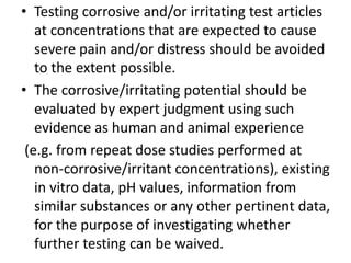 • Testing corrosive and/or irritating test articles
at concentrations that are expected to cause
severe pain and/or distress should be avoided
to the extent possible.
• The corrosive/irritating potential should be
evaluated by expert judgment using such
evidence as human and animal experience
(e.g. from repeat dose studies performed at
non-corrosive/irritant concentrations), existing
in vitro data, pH values, information from
similar substances or any other pertinent data,
for the purpose of investigating whether
further testing can be waived.
 