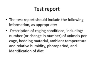 Test report
• The test report should include the following
information, as appropriate:
• Description of caging conditions, including:
number (or change in number) of animals per
cage, bedding material, ambient temperature
and relative humidity, photoperiod, and
identification of diet
 