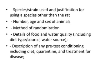 • - Species/strain used and justification for
using a species other than the rat
• - Number, age and sex of animals
• - Method of randomization
• - Details of food and water quality (including
diet type/source, water source);
• - Description of any pre-test conditioning
including diet, quarantine, and treatment for
disease;
 