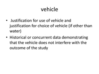 vehicle
• Justification for use of vehicle and
justification for choice of vehicle (if other than
water)
• Historical or concurrent data demonstrating
that the vehicle does not interfere with the
outcome of the study
 